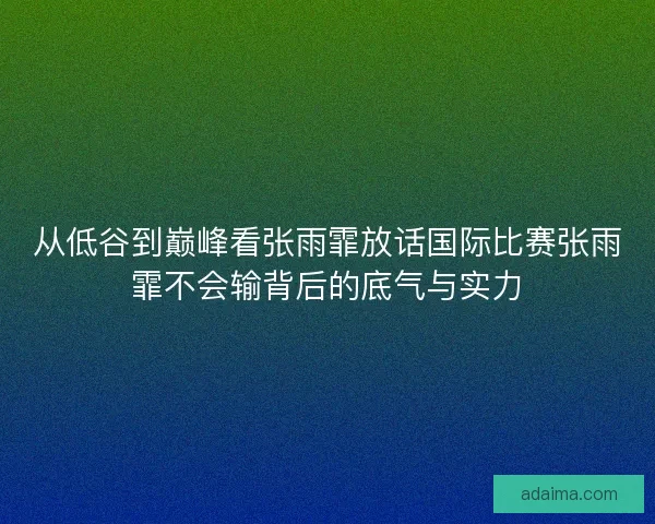 从低谷到巅峰看张雨霏放话国际比赛张雨霏不会输背后的底气与实力
