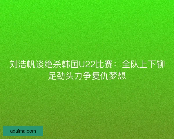 刘浩帆谈绝杀韩国U22比赛：全队上下铆足劲头力争复仇梦想