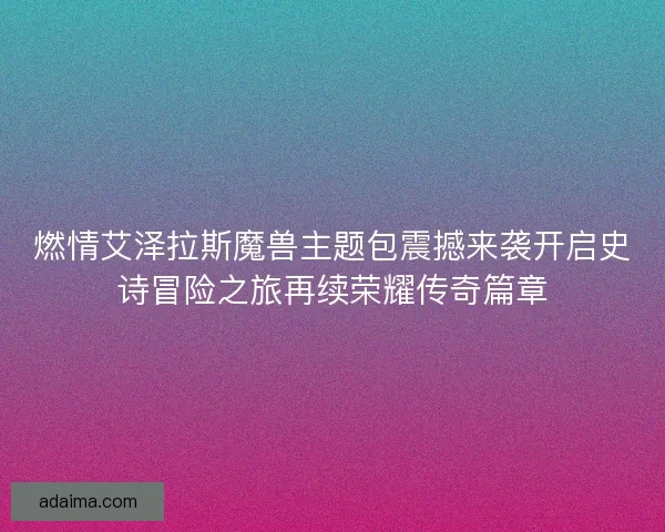 燃情艾泽拉斯魔兽主题包震撼来袭开启史诗冒险之旅再续荣耀传奇篇章