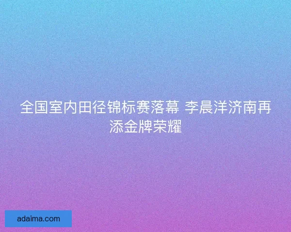 全国室内田径锦标赛落幕 李晨洋济南再添金牌荣耀