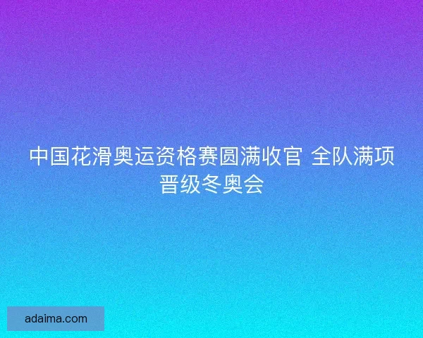 中国花滑奥运资格赛圆满收官 全队满项晋级冬奥会