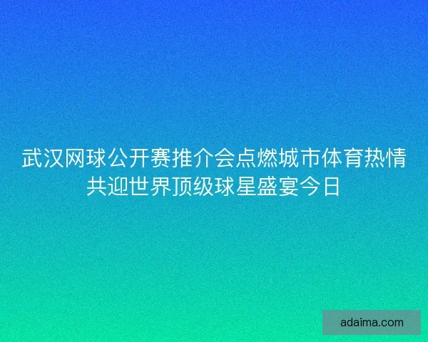 武汉网球公开赛推介会点燃城市体育热情共迎世界顶级球星盛宴今日